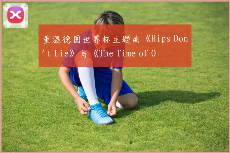 重温德国世界杯主题曲《Hips Don't Lie》与《The Time of Our Lives》