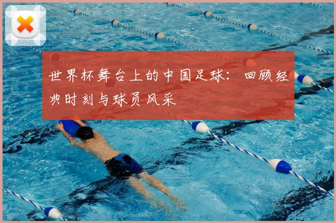 世界杯舞台上的中国足球:回顾经典时刻与球员风采