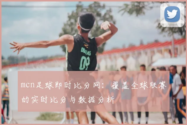 mcn足球即时比分网:覆盖全球联赛的实时比分与数据分析
