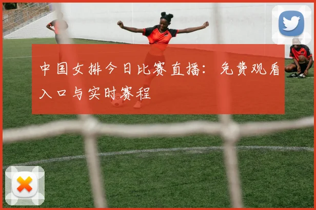 中国女排今日比赛直播:免费观看入口与实时赛程