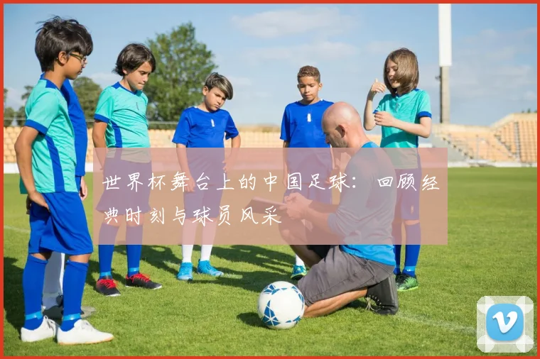 世界杯舞台上的中国足球：回顾经典时刻与球员风采