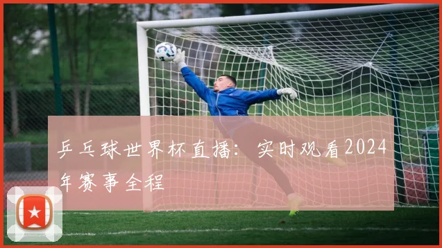 乒乓球世界杯直播:实时观看2024年赛事全程