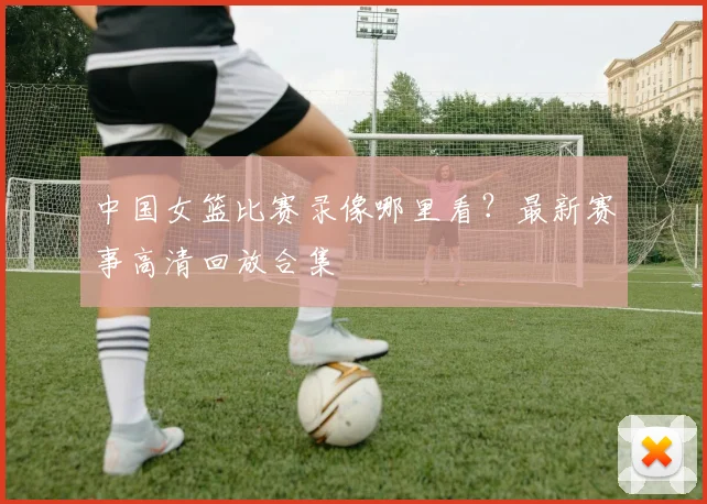 中国女篮比赛录像哪里看？最新赛事高清回放合集