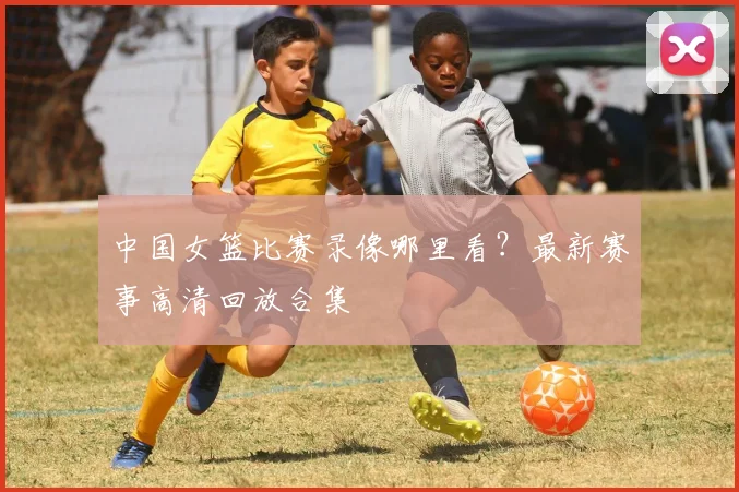 中国女篮比赛录像哪里看？最新赛事高清回放合集
